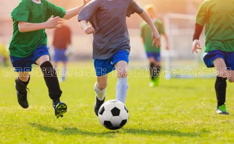 耀世平台官网登录入口百家号德国足球运动员喝啤酒：揭秘他们的饮酒文化与习惯