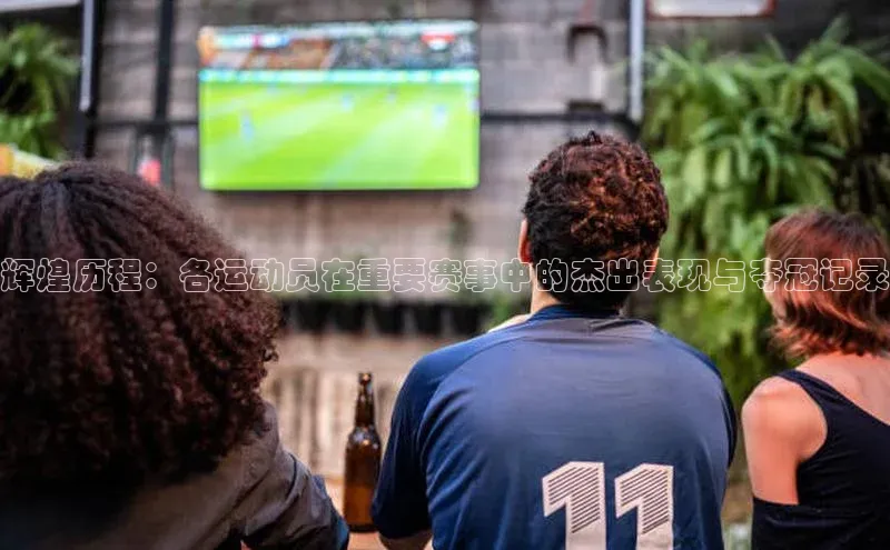 辉煌历程：各运动员在重要赛事中的杰出表现与夺冠记录