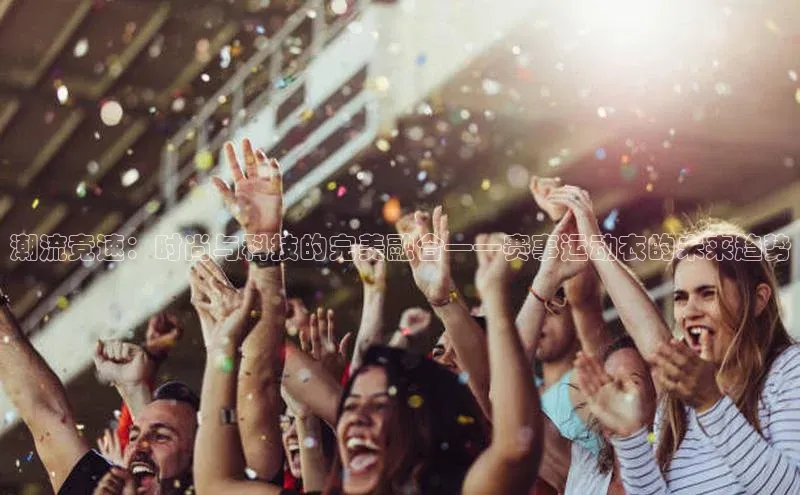 潮流竞速：时尚与科技的完美融合——赛事运动衣的未来趋势