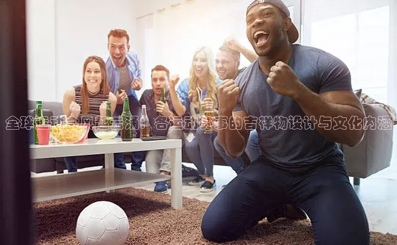 全球运动会风起云涌：各运动赛事的吉祥物设计与文化内涵